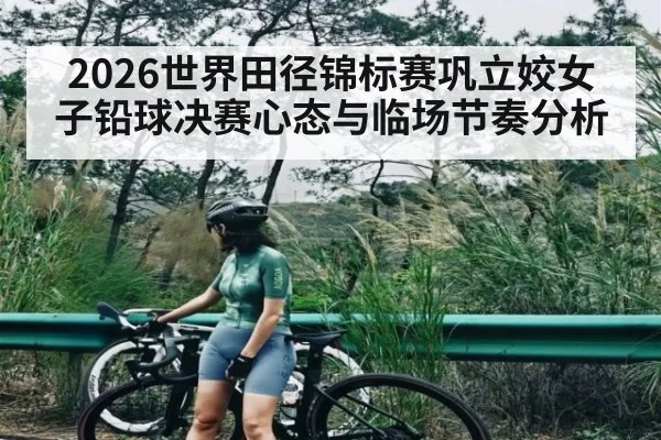 2026世界田径锦标赛巩立姣女子铅球决赛心态与临场节奏分析