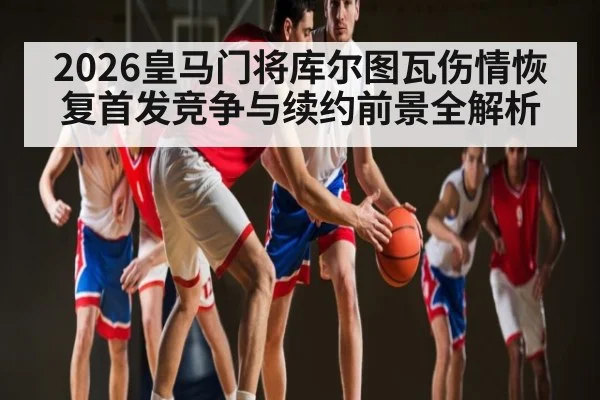 2026皇马门将库尔图瓦伤情恢复首发竞争与续约前景全解析
