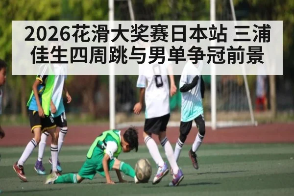 2026花滑大奖赛日本站 三浦佳生四周跳与男单争冠前景