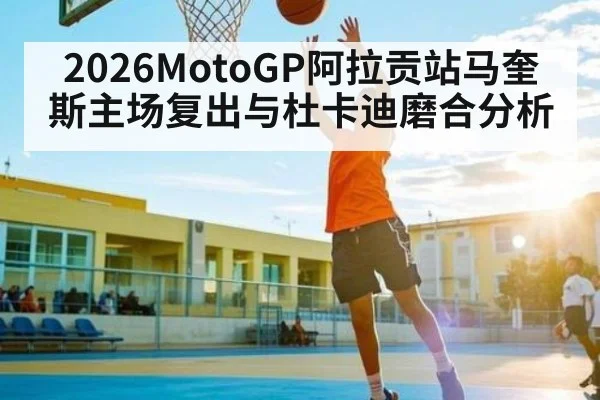 2026MotoGP阿拉贡站马奎斯主场复出与杜卡迪磨合分析